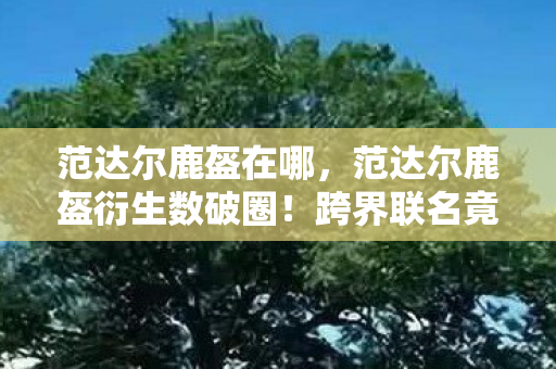范达尔鹿盔在哪,范达尔鹿盔衍生数破圈!跨界联名竟爬进你妈手机壳,意想不到! 范达尔鹿盔在哪,范达尔鹿盔衍生数破圈!跨界联名竟爬进你妈手机壳,意想不到!