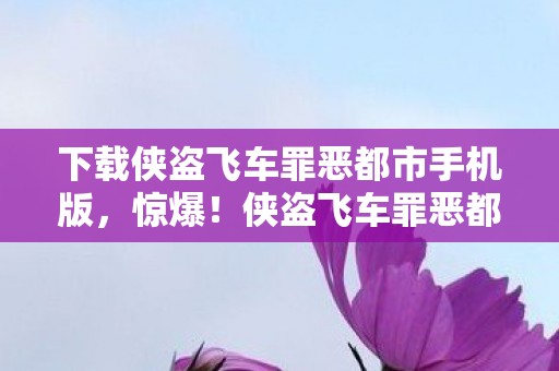 下载侠盗飞车罪恶都市手机版，惊爆！侠盗飞车罪恶都市背后竟藏着3个颠覆认知的秘密！