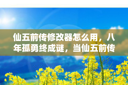 仙五前传修改器怎么用，八年孤勇终成谜，当仙五前传修改器失效那刻，全网泪目了