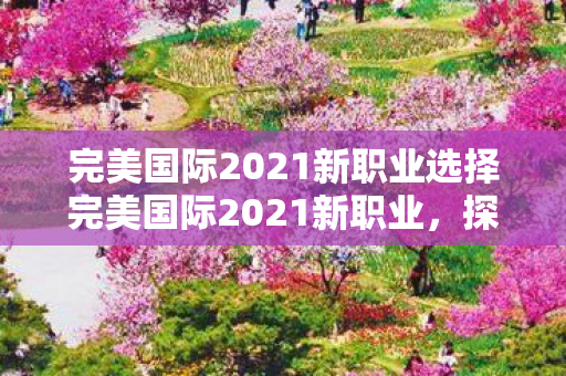 完美国际2021新职业选择完美国际2021新职业，探索未知，挑战极限，完美国际2021新职业，探索未知，挑战极限