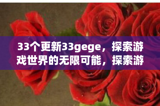 33个更新33gege，探索游戏世界的无限可能，探索游戏世界的无限可能，33gege的33个更新