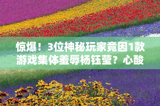 3位神秘玩家竟因1款游戏集体羞辱杨钰莹图片