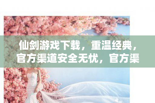 仙剑游戏下载，重温经典，官方渠道安全无忧，官方渠道下载仙剑游戏，重温经典，安全无忧！