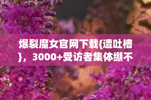 爆裂魔女官网下载{遭吐槽},3000+受访者集体绷不住了! 爆裂魔女官网下载{遭吐槽},3000+受访者集体绷不住了!