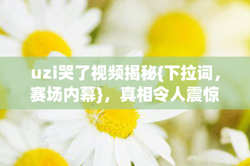 uzi哭了视频揭秘{下拉词,赛场内幕},真相令人震惊不已 uzi哭了视频揭秘{下拉词,赛场内幕},真相令人震惊不已