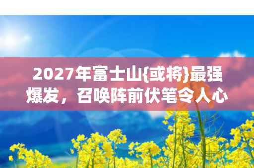 2027年富士山{或将}最强爆发,召唤阵前伏笔令人心酸 2027年富士山{或将}最强爆发,召唤阵前伏笔令人心酸