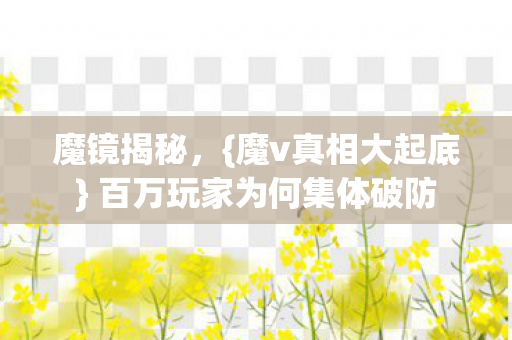 魔镜揭秘，{魔v真相大起底} 百万玩家为何集体破防