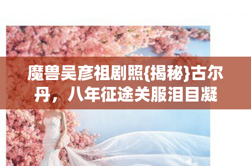 魔兽吴彦祖剧照{揭秘}古尔丹,八年征途关服泪目凝 魔兽吴彦祖剧照{揭秘}古尔丹,八年征途关服泪目凝