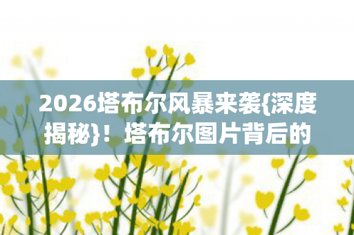 2026塔布尔风暴来袭{深度揭秘}!塔布尔图片背后的真相 2026塔布尔风暴来袭{深度揭秘}!塔布尔图片背后的真相