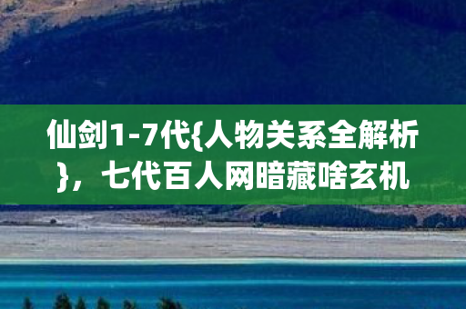 仙剑1-7代{人物关系全解析}，七代百人网暗藏啥玄机？