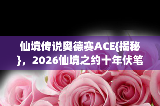 仙境传说奥德赛ACE{揭秘}，2026仙境之约十年伏笔揭晓