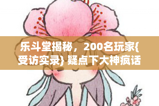 乐斗堂揭秘,200名玩家{受访实录} 疑点下大神疯话曝光 乐斗堂揭秘,200名玩家{受访实录} 疑点下大神疯话曝光
