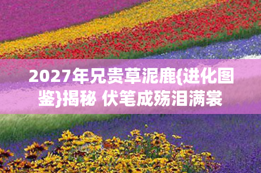 2027年兄贵草泥鹿{进化图鉴}揭秘 伏笔成殇泪满裳 2027年兄贵草泥鹿{进化图鉴}揭秘 伏笔成殇泪满裳