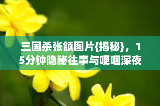 三国杀张颌图片{揭秘}，15分钟隐秘往事与哽咽深夜