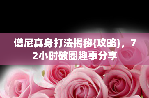 谱尼真身打法揭秘{攻略}，72小时破圈趣事分享