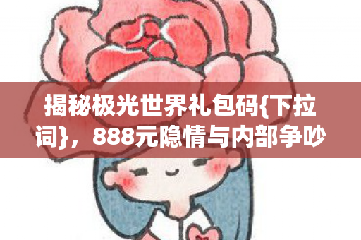 揭秘极光世界礼包码{下拉词},888元隐情与内部争吵真相 揭秘极光世界礼包码{下拉词},888元隐情与内部争吵真相