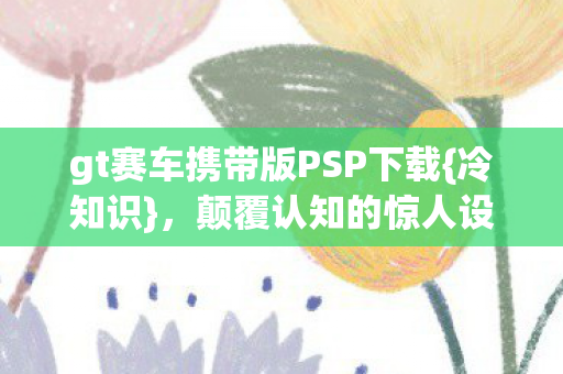 gt赛车携带版PSP下载{冷知识}，颠覆认知的惊人设计