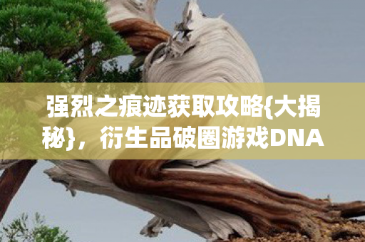 强烈之痕迹获取攻略{大揭秘}，衍生品破圈游戏DNA狂欢