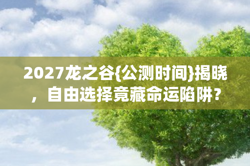 2027龙之谷{公测时间}揭晓，自由选择竟藏命运陷阱？