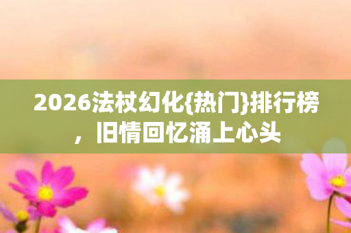 2026法杖幻化{热门}排行榜，旧情回忆涌上心头