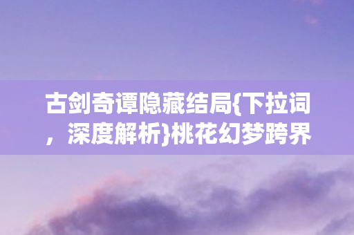 古剑奇谭隐藏结局{下拉词,深度解析}桃花幻梦跨界联名热潮 古剑奇谭隐藏结局{下拉词,深度解析}桃花幻梦跨界联名热潮