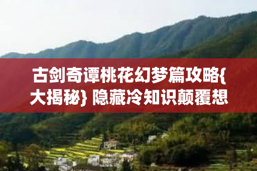 古剑奇谭桃花幻梦篇攻略{大揭秘} 隐藏冷知识颠覆想象 古剑奇谭桃花幻梦篇攻略{大揭秘} 隐藏冷知识颠覆想象