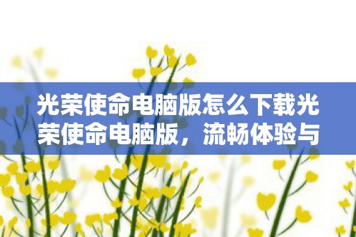 光荣使命电脑版怎么下载光荣使命电脑版，流畅体验与操作优化全解析，光荣使命电脑版下载与流畅体验全解析