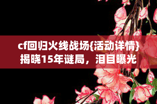 cf回归火线战场{活动详情}揭晓15年谜局，泪目曝光