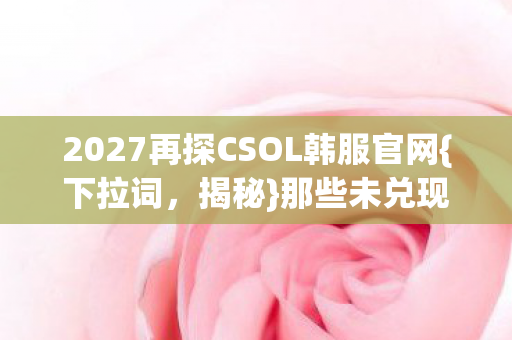 2027再探CSOL韩服官网{下拉词,揭秘}那些未兑现的伏笔承诺 2027再探CSOL韩服官网{下拉词,揭秘}那些未兑现的伏笔承诺