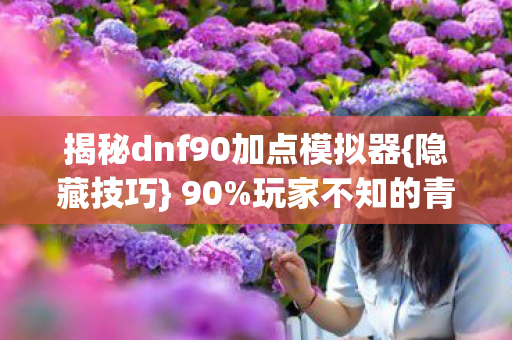 揭秘dnf90加点模拟器{隐藏技巧} 90%玩家不知的青春秘辛 揭秘dnf90加点模拟器{隐藏技巧} 90%玩家不知的青春秘辛