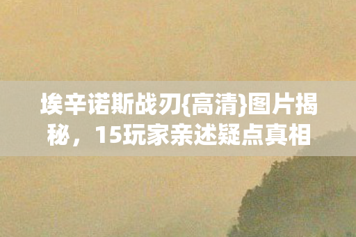 埃辛诺斯战刃{高清}图片揭秘,15玩家亲述疑点真相 埃辛诺斯战刃{高清}图片揭秘,15玩家亲述疑点真相