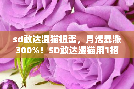 sd敢达漫猫扭蛋,月活暴涨300%!SD敢达漫猫用1招唤醒800万老玩家,这波情怀杀藏着什么暴利密码? sd敢达漫猫扭蛋,月活暴涨300%!SD敢达漫猫用1招唤醒800万老玩家,这波情怀杀藏着什么暴利密码?