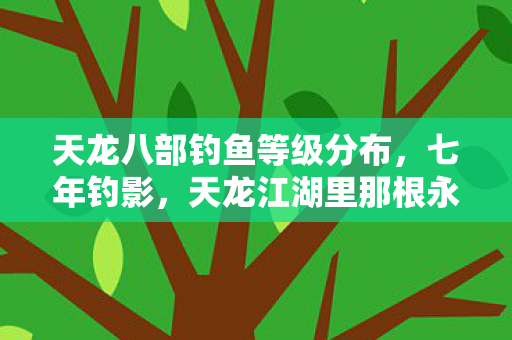 天龙八部钓鱼等级分布，七年钓影，天龙江湖里那根永不沉底的鱼线