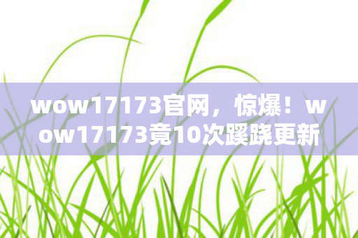 wow17173官网,惊爆!wow17173竟10次蹊跷更新,背后真相让人后背发凉! wow17173官网,惊爆!wow17173竟10次蹊跷更新,背后真相让人后背发凉!