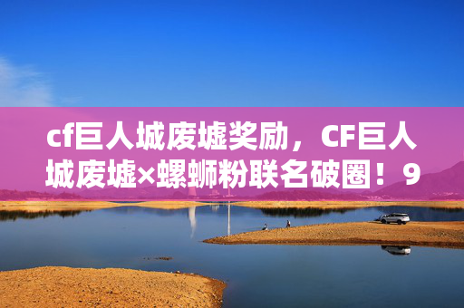 cf巨人城废墟奖励,CF巨人城废墟×螺蛳粉联名破圈!999+手办堆出次元壁,冰箱却饿到唱空城计 cf巨人城废墟奖励,CF巨人城废墟×螺蛳粉联名破圈!999+手办堆出次元壁,冰箱却饿到唱空城计