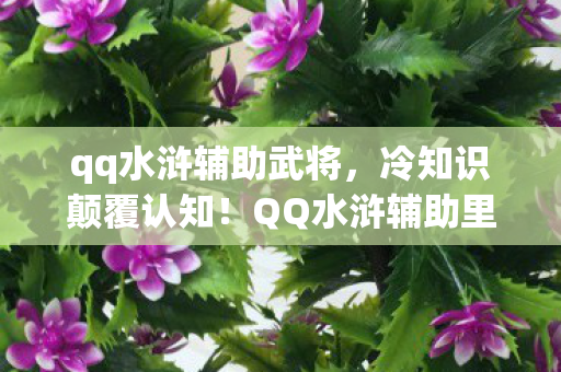 qq水浒辅助武将,冷知识颠覆认知!QQ水浒辅助里这些设计,让你目瞪口呆! qq水浒辅助武将,冷知识颠覆认知!QQ水浒辅助里这些设计,让你目瞪口呆!