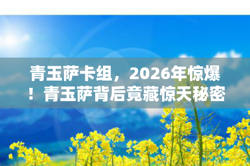 青玉萨卡组，2026年惊爆！青玉萨背后竟藏惊天秘密，真相让人脊背发凉！