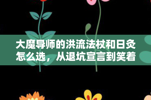 大魔导师的洪流法杖和日灸怎么选，从退坑宣言到笑着哭真相，洪流法杖下，我终究没出息