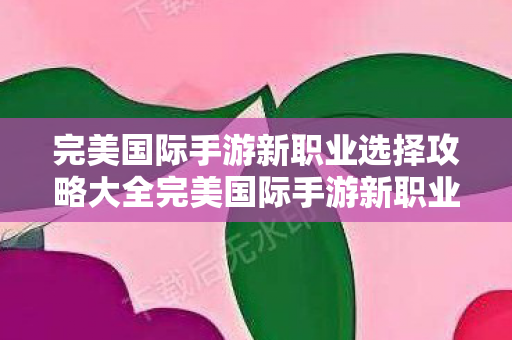 完美国际手游新职业选择攻略大全完美国际手游新职业选择攻略，完美国际手游新职业选择全攻略