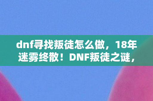 dnf寻找叛徒怎么做，18年迷雾终散！DNF叛徒之谜，谁在暗处撕裂阿拉德？泪目真相