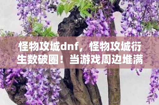 怪物攻城dnf,怪物攻城衍生数破圈!当游戏周边堆满家,败家玩家开启意想不到人生 怪物攻城dnf,怪物攻城衍生数破圈!当游戏周边堆满家,败家玩家开启意想不到人生
