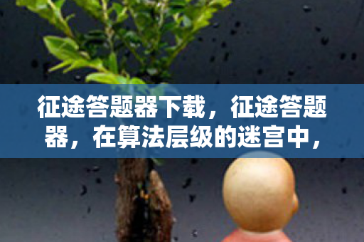 征途答题器下载,征途答题器,在算法层级的迷宫中,自由意志是终极悖论还是灵魂震颤的幻象? 征途答题器下载,征途答题器,在算法层级的迷宫中,自由意志是终极悖论还是灵魂震颤的幻象?