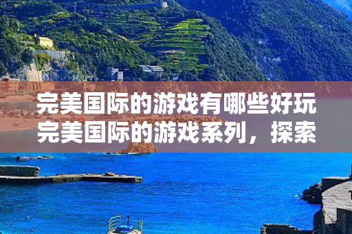 完美国际的游戏有哪些好玩完美国际的游戏系列,探索经典之作,完美国际游戏系列,探索经典之作 完美国际的游戏有哪些好玩完美国际的游戏系列,探索经典之作,完美国际游戏系列,探索经典之作