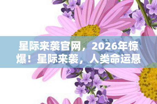 星际来袭官网，2026年惊爆！星际来袭，人类命运悬于一线，谁能拯救地球？