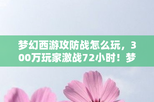 梦幻西游攻防战怎么玩，300万玩家激战72小时！梦幻西游攻防战，一场颠覆认知的经济战与久违的感动