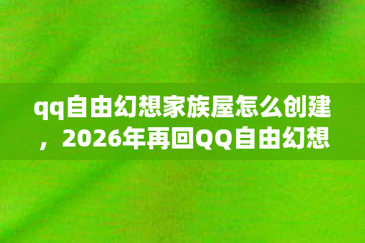qq自由幻想家族屋怎么创建，2026年再回QQ自由幻想家族屋，伏笔揭开，那些过往竟让我鼻子一酸