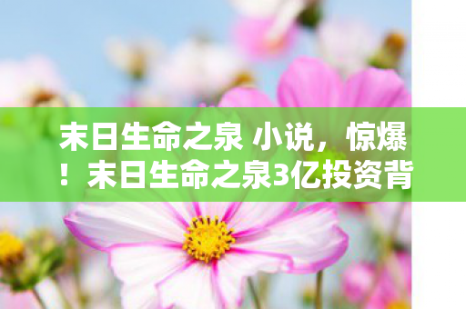 末日生命之泉 小说，惊爆！末日生命之泉3亿投资背后隐情，真相让人吓一跳！