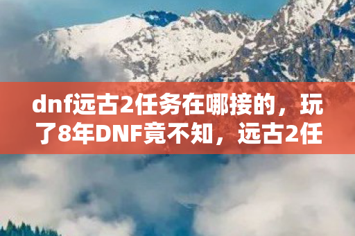 dnf远古2任务在哪接的，玩了8年DNF竟不知，远古2任务藏在哪？3大接取点你选哪个？