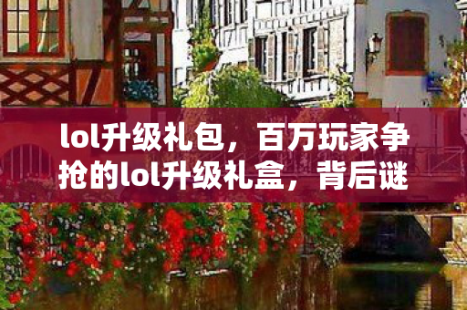 lol升级礼包,百万玩家争抢的lol升级礼盒,背后谜团竟让大佬集体破防? lol升级礼包,百万玩家争抢的lol升级礼盒,背后谜团竟让大佬集体破防?