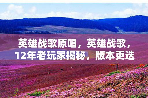 英雄战歌原唱，英雄战歌，12年老玩家揭秘，版本更迭下隐藏的惊天秘密！